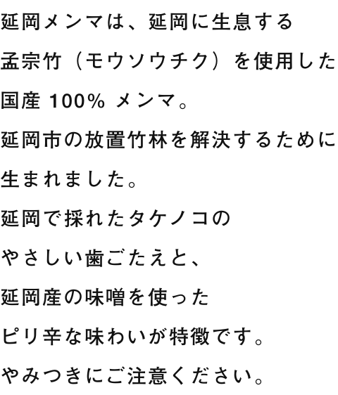 延岡メンマは、延岡に生息する孟宗竹（モウソウチク）を使用した国産 100% メンマ。延岡市の放置竹林を解決するために生まれました。延岡で採れたタケノコのやさしい歯ごたえと、延岡産の味噌を使ったピリ辛な味わいが特徴です。やみつきにご注意ください。