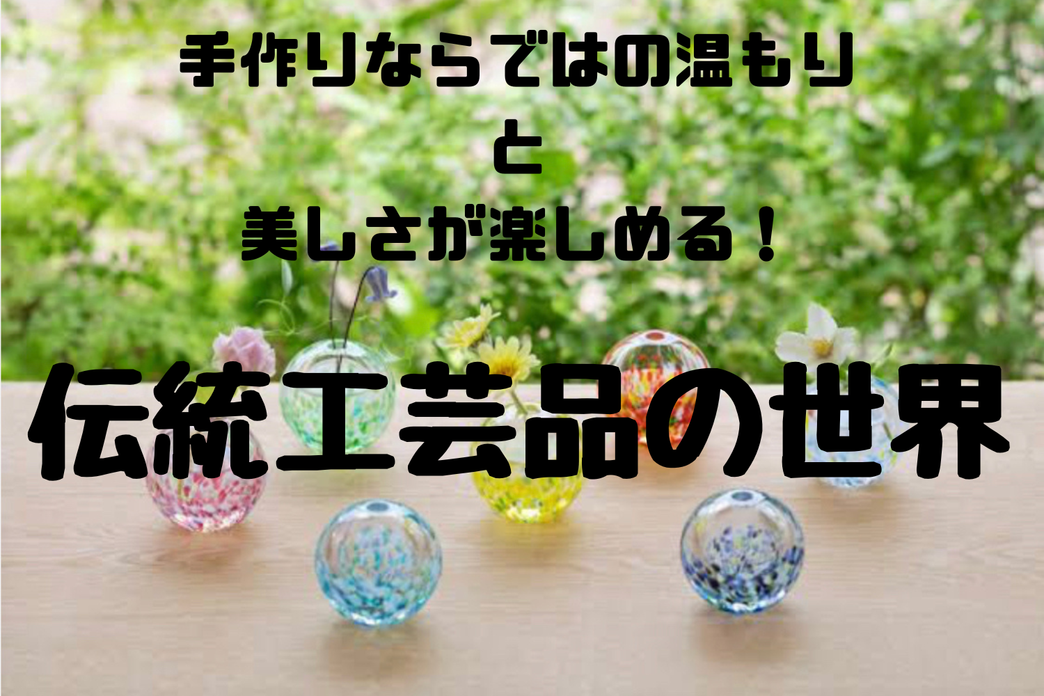 手作りならではの温もりと美しさが楽しめる！伝統工芸品の世界