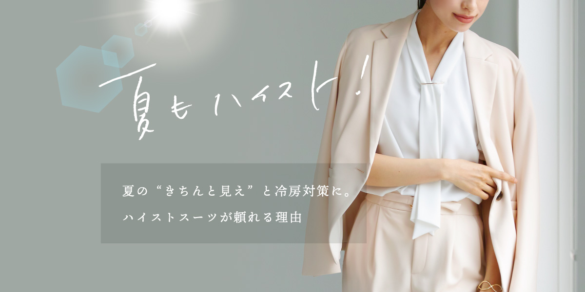 「　夏もハイスト！　」　夏の“きちんと見え”と冷房対策に。 ハイストスーツが頼れる理由