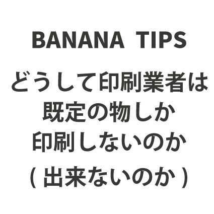 BANANA TIPS①　どうして印刷業者は既定の物しか印刷しないのか　