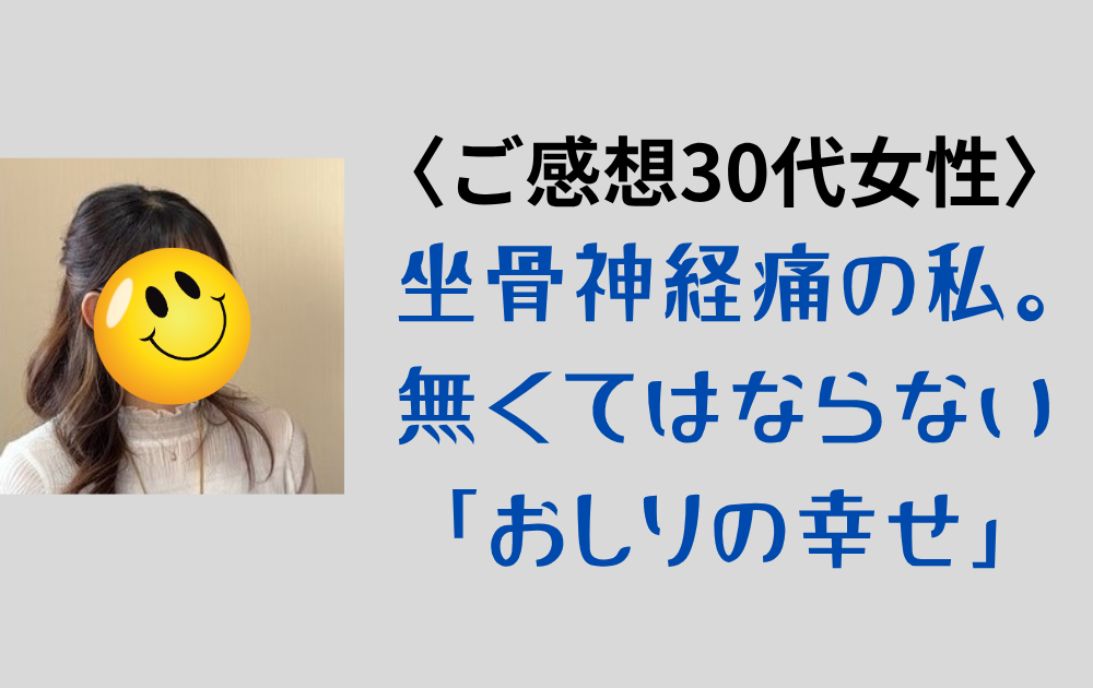 〈ご感想〉30代女性 「坐骨神経痛の私には絶対ないと困ります！」