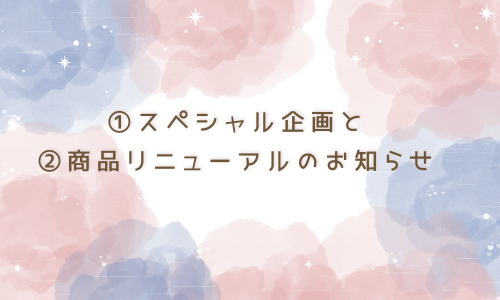 ①スペシャル企画②一部商品リニューアルのお知らせ