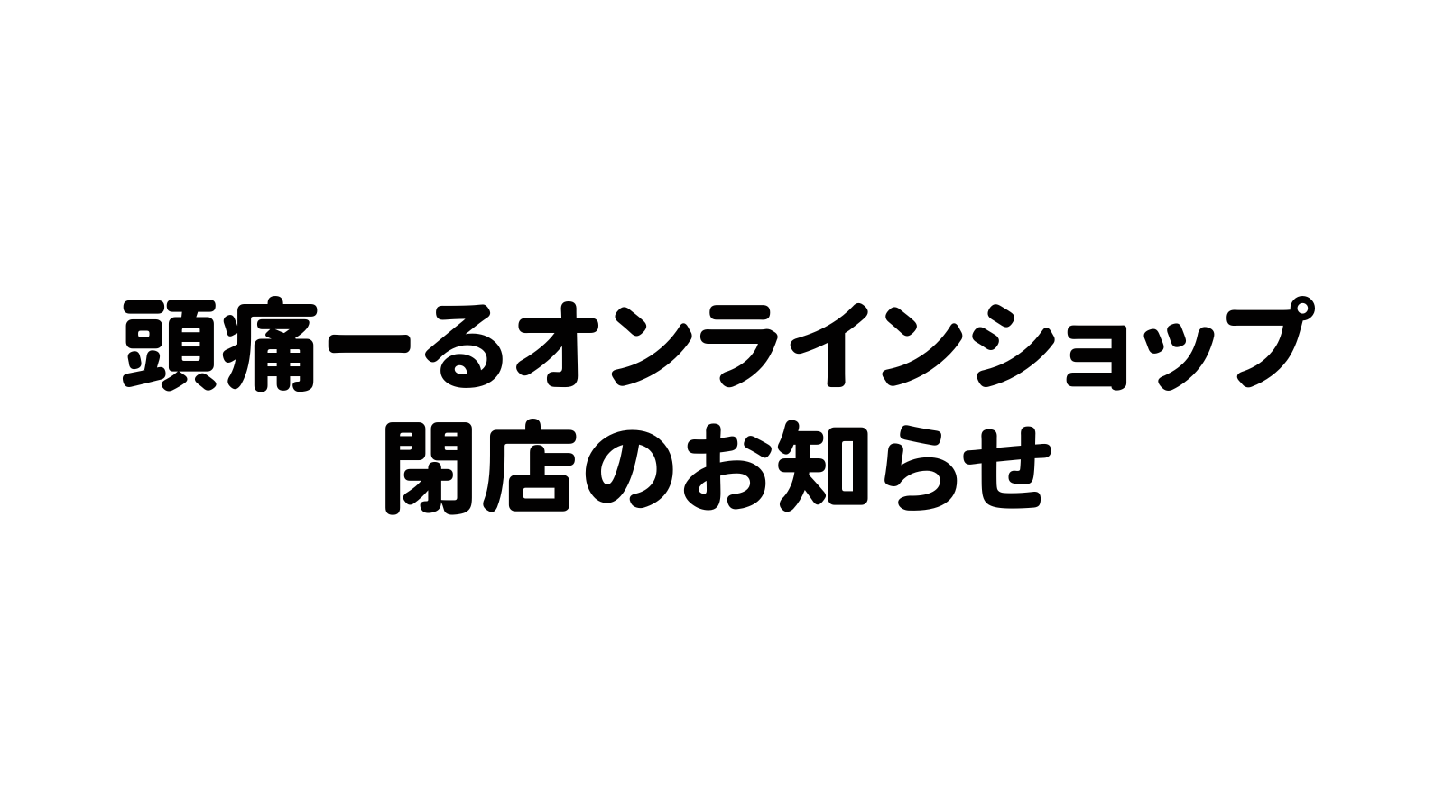 頭痛ーるオンラインショップ閉店のお知らせ