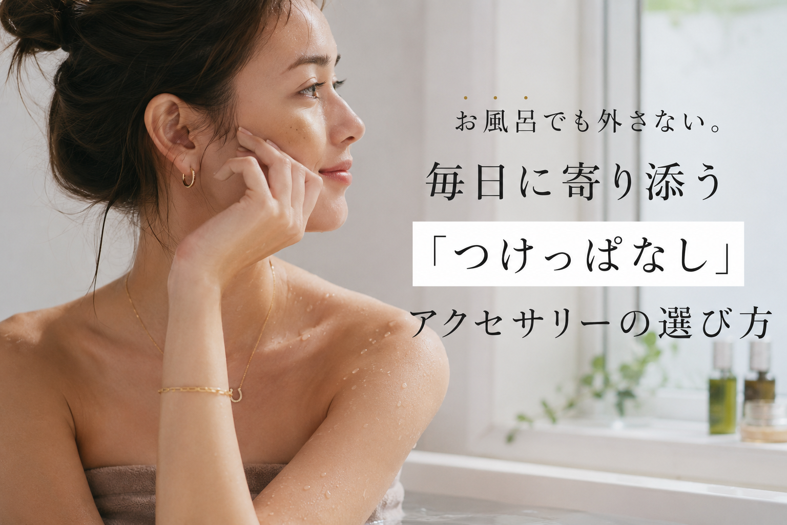 お風呂でも外さない。毎日に寄り添う「つけっぱなし」アクセサリーの選び方