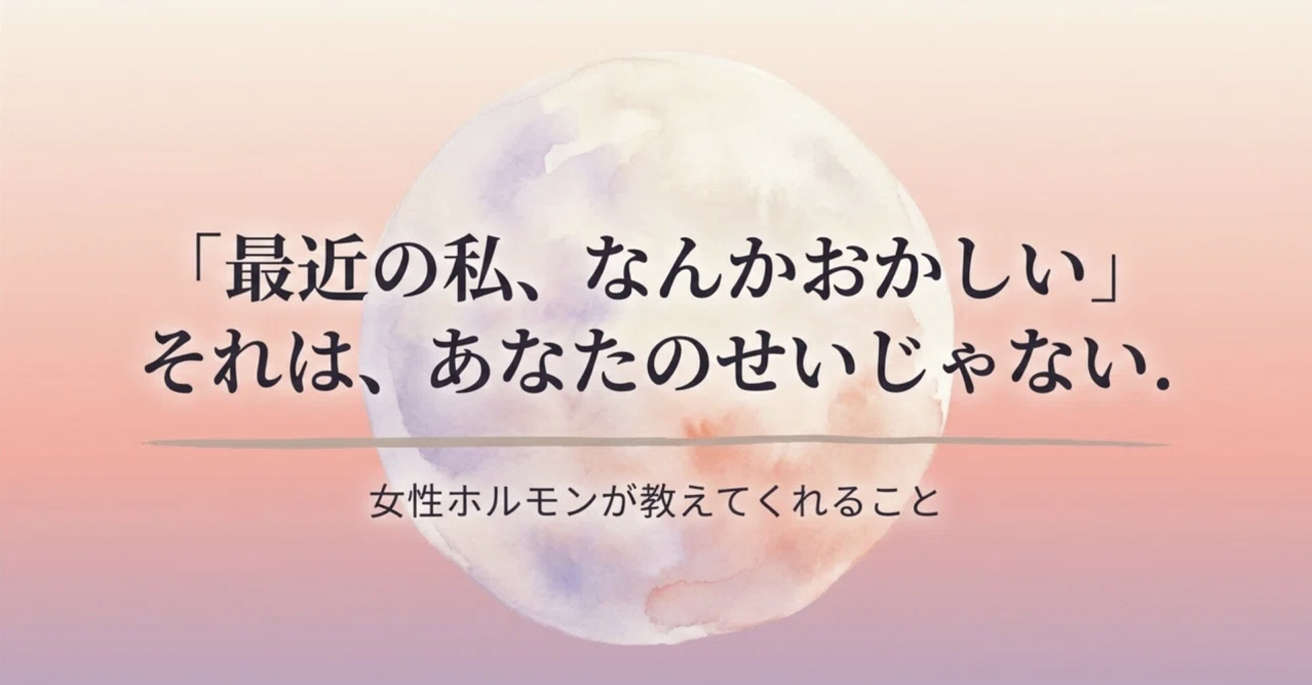 「最近の私、なんかおかしい」 それは、あなたのせいじゃない。 女性ホルモンが教えてくれること