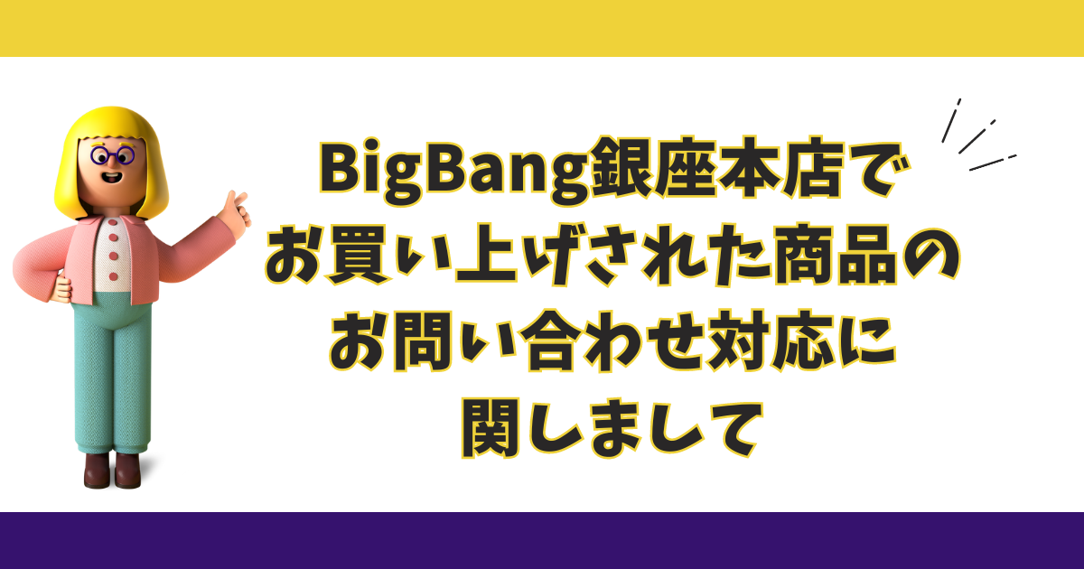 【BigBang銀座本店】で【お買い上げされた商品】の【お問い合わせ対応】に関しまして